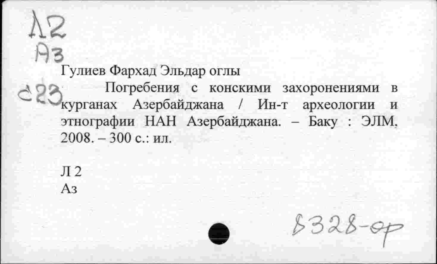 ﻿Аз
Гулиев Фархад Эльдар оглы
9 Ъ Погребения с конскими захоронениями в 'курганах Азербайджана / Ин-т археологии и этнографии НАН Азербайджана. - Баку : ЭЛМ. 2008. - 300 с.: ил.
Л2
Аз